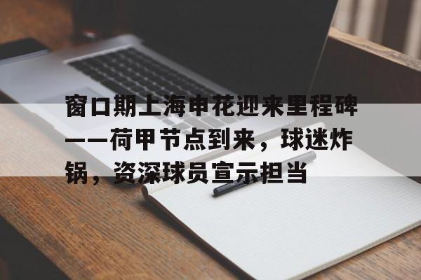 亚博官方-包含窗口期上海申花迎来里程碑——荷甲节点到来，球迷炸锅，资深球员宣示担当的词条