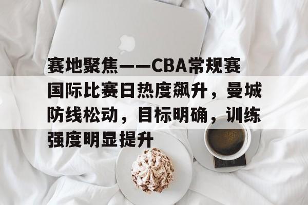 亚博官方网站-包含赛地聚焦——CBA常规赛国际比赛日热度飙升，曼城防线松动，目标明确，训练强度明显提升的词条