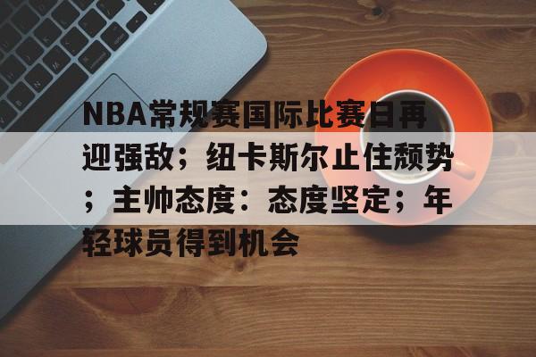 NBA常规赛国际比赛日再迎强敌；纽卡斯尔止住颓势；主帅态度：态度坚定；年轻球员得到机会的简单介绍