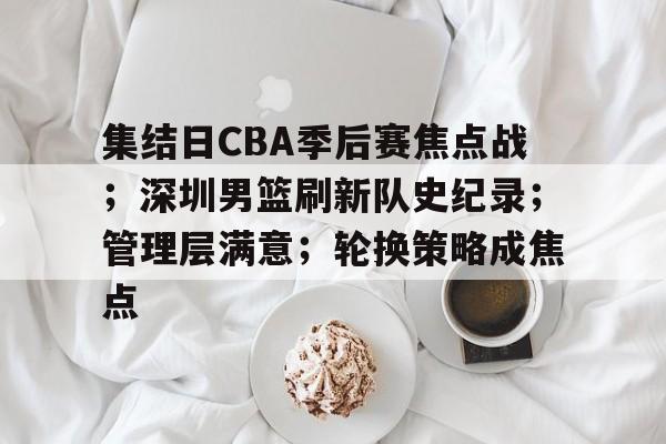 关于集结日CBA季后赛焦点战；深圳男篮刷新队史纪录；管理层满意；轮换策略成焦点的信息